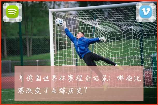 年德国世界杯赛程全记录：哪些比赛改变了足球历史？