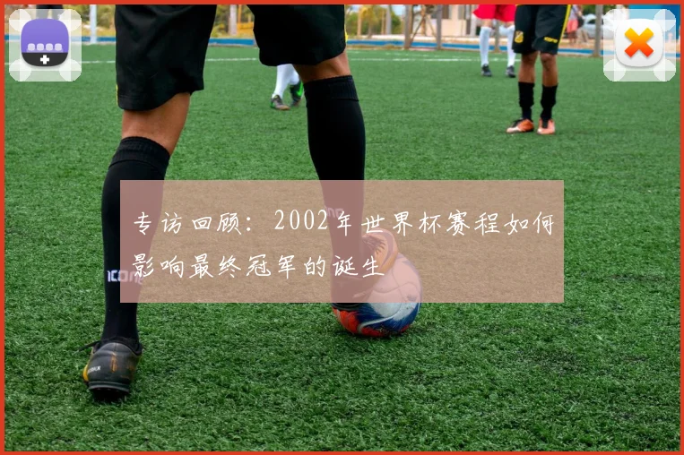 专访回顾：2002年世界杯赛程如何影响最终冠军的诞生